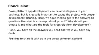Conclusion:
Cross-platform app development can be advantageous to your
business. But it is equally important to gauge the project with proper
development planning. Here, we have tried to get to the answers on
questions like what is cross-app development? Why should you
choose it and What are the tools for cross-platform development?
Hope, you have all the answers you need and yet if you have any
doubt,
Feel free to share it with us in the below comment section!
 