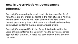 How is Cross-Platform Development
Different?
Cross-platform app development is not platform-specific. As of
now, there are two major platforms in the market, one is Android,
and the other is Apple’s iOS. Both of them have 98% of the
market share among them. Native apps are developed according
to individual platforms that are either Android or iOS.
Cross-platform apps differ in this form. It is developed for the
users of both platforms. So, you don’t need to develop separate
apps for each platform. It helps you save money, time, and key
resources.
 