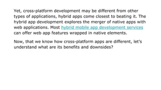 Yet, cross-platform development may be different from other
types of applications, hybrid apps come closest to beating it. The
hybrid app development explores the merger of native apps with
web applications. Most hybrid mobile app development services
can offer web app features wrapped in native elements.
Now, that we know how cross-platform apps are different, let’s
understand what are its benefits and downsides?
 