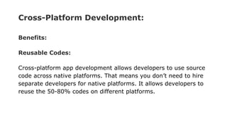 Cross-Platform Development:
Benefits:
Reusable Codes:
Cross-platform app development allows developers to use source
code across native platforms. That means you don’t need to hire
separate developers for native platforms. It allows developers to
reuse the 50-80% codes on different platforms.
 