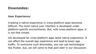 Downsides:
User Experience:
Creating a native experience in cross-platform apps becomes
difficult. The most native user interface is developed under
platform-specific environments. But, with cross-platform apps, it
is not that simple.
UIs developed for cross-platform apps lacks native experience. It
can affect the overall app experience and lead to lower app
traffic. To overcome such downsides, you can use technologies
like Flutter, but, we will come to that part later in our discussion.
 