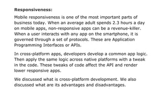 Responsiveness:
Mobile responsiveness is one of the most important parts of
business today. When an average adult spends 2.3 hours a day
on mobile apps, non-responsive apps can be a revenue-killer.
When a user interacts with any app on the smartphone, it is
governed through a set of protocols. These are Application
Programming Interfaces or APIs.
In cross-platform apps, developers develop a common app logic.
Then apply the same logic across native platforms with a tweak
in the code. These tweaks of code affect the API and render
lower responsive apps.
We discussed what is cross-platform development. We also
discussed what are its advantages and disadvantages.
 