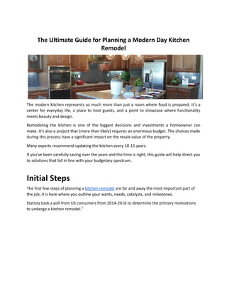 The Ultimate Guide for Planning a Modern Day Kitchen
Remodel
The modern kitchen represents so much more than just a room where food is prepared. It’s a
center for everyday life, a place to host guests, and a point to showcase where functionality
meets beauty and design.
Remodeling the kitchen is one of the biggest decisions and investments a homeowner can
make. It’s also a project that (more than likely) requires an enormous budget. The choices made
during this process have a significant impact on the resale value of the property.
Many experts recommend updating the kitchen every 10-15 years.
If you’ve been carefully saving over the years and the time is right, this guide will help direct you
to solutions that fall in line with your budgetary spectrum.
Initial Steps
The first few steps of planning a kitchen remodel are far and away the most important part of
the job, it is here where you outline your wants, needs, catalysts, and milestones.
Statista took a poll from US consumers from 2014-2016 to determine the primary motivations
to undergo a kitchen remodel.1
 
