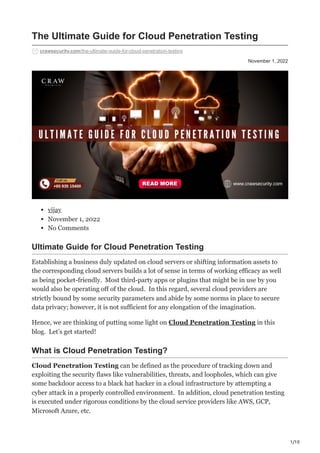 1/10
November 1, 2022
The Ultimate Guide for Cloud Penetration Testing
crawsecurity.com/the-ultimate-guide-for-cloud-penetration-testing
vijay
November 1, 2022
No Comments
Ultimate Guide for Cloud Penetration Testing
Establishing a business duly updated on cloud servers or shifting information assets to
the corresponding cloud servers builds a lot of sense in terms of working efficacy as well
as being pocket-friendly. Most third-party apps or plugins that might be in use by you
would also be operating off of the cloud. In this regard, several cloud providers are
strictly bound by some security parameters and abide by some norms in place to secure
data privacy; however, it is not sufficient for any elongation of the imagination.
Hence, we are thinking of putting some light on Cloud Penetration Testing in this
blog. Let’s get started!
What is Cloud Penetration Testing?
Cloud Penetration Testing can be defined as the procedure of tracking down and
exploiting the security flaws like vulnerabilities, threats, and loopholes, which can give
some backdoor access to a black hat hacker in a cloud infrastructure by attempting a
cyber attack in a properly controlled environment. In addition, cloud penetration testing
is executed under rigorous conditions by the cloud service providers like AWS, GCP,
Microsoft Azure, etc.
 