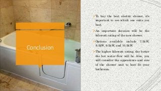 Conclusion
To buy the best electric shower, it’s
important to see which one suits you
best.
An important decision will be the
kilowatt rating of the new shower.
Options available include 7.5kW,
8.5kW, 9.5kW, and 10.5kW.
The higher kilowatt rating, the better
the hot water flow will be. Also, you
will consider the appearance and size
of the shower unit to best fit your
bathroom.
 