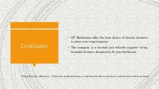 Conclusion
 OT Bathrooms offer the best choice of electric showers
to meet your requirements.
 The company is a trusted and reliable supplier of top
branded showers designed to fit your bathroom.
Shop Electric Showers - http://www.otbathrooms.co.uk/store/walk-in-showers-and-electric-showers.html
 
