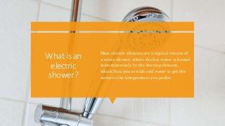 Whatisan
electric
shower?
Most electric showers are a typical version of
a mixer shower, where the hot water is heated
instantaneously by the heating element,
which then mixes with cold water to get the
water to the temperature you prefer.
 