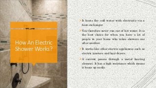 How AnElectric
ShowerWorks?
It heats the cold water with electricity via a
heat exchanger.
You therefore never run out of hot water. It is
the best choice for when you have a lot of
people in your home who takes showers one
after another.
It works like other electric appliances such as
electric toasters and hair dryers.
A current passes through a metal heating
element. It has a high resistance which means
it heats up easily.
 
