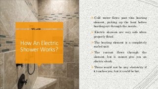 How AnElectric
ShowerWorks?
 Cold water flows past this heating
element, picking up the heat before
heading out through the nozzle.
 Electric showers are very safe when
properly fitted.
 The heating element is a completely
sealed unit.
 The current flows through the
element, but it cannot give you an
electric shock.
 There would not be any electricity if
it touches you, but it could be hot.
 
