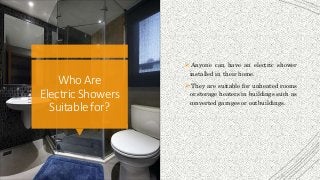 Who Are
ElectricShowers
Suitablefor?
 Anyone can have an electric shower
installed in their home.
 They are suitable for unheated rooms
or storage heaters in buildings such as
converted garages or outbuildings.
 
