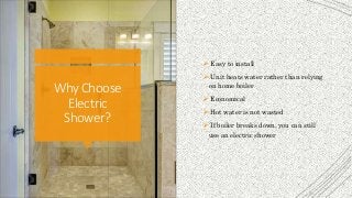 WhyChoose
Electric
Shower?
 Easy to install
 Unit heats water rather than relying
on home boiler
 Economical
 Hot water is not wasted
 If boiler breaks down, you can still
use an electric shower
 