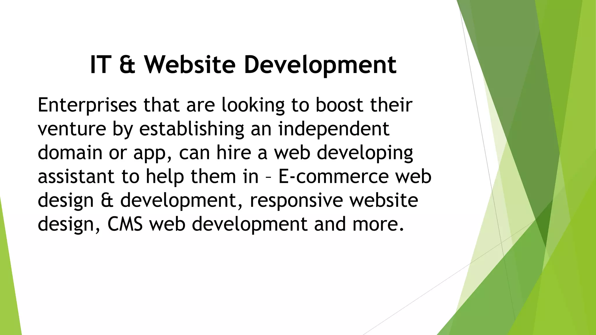IT & Website Development
Enterprises that are looking to boost their
venture by establishing an independent
domain or app, can hire a web developing
assistant to help them in – E-commerce web
design & development, responsive website
design, CMS web development and more.
 