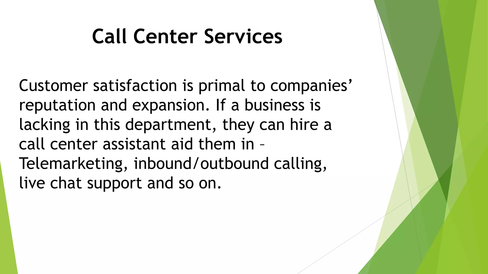 Call Center Services
Customer satisfaction is primal to companies’
reputation and expansion. If a business is
lacking in this department, they can hire a
call center assistant aid them in –
Telemarketing, inbound/outbound calling,
live chat support and so on.
 