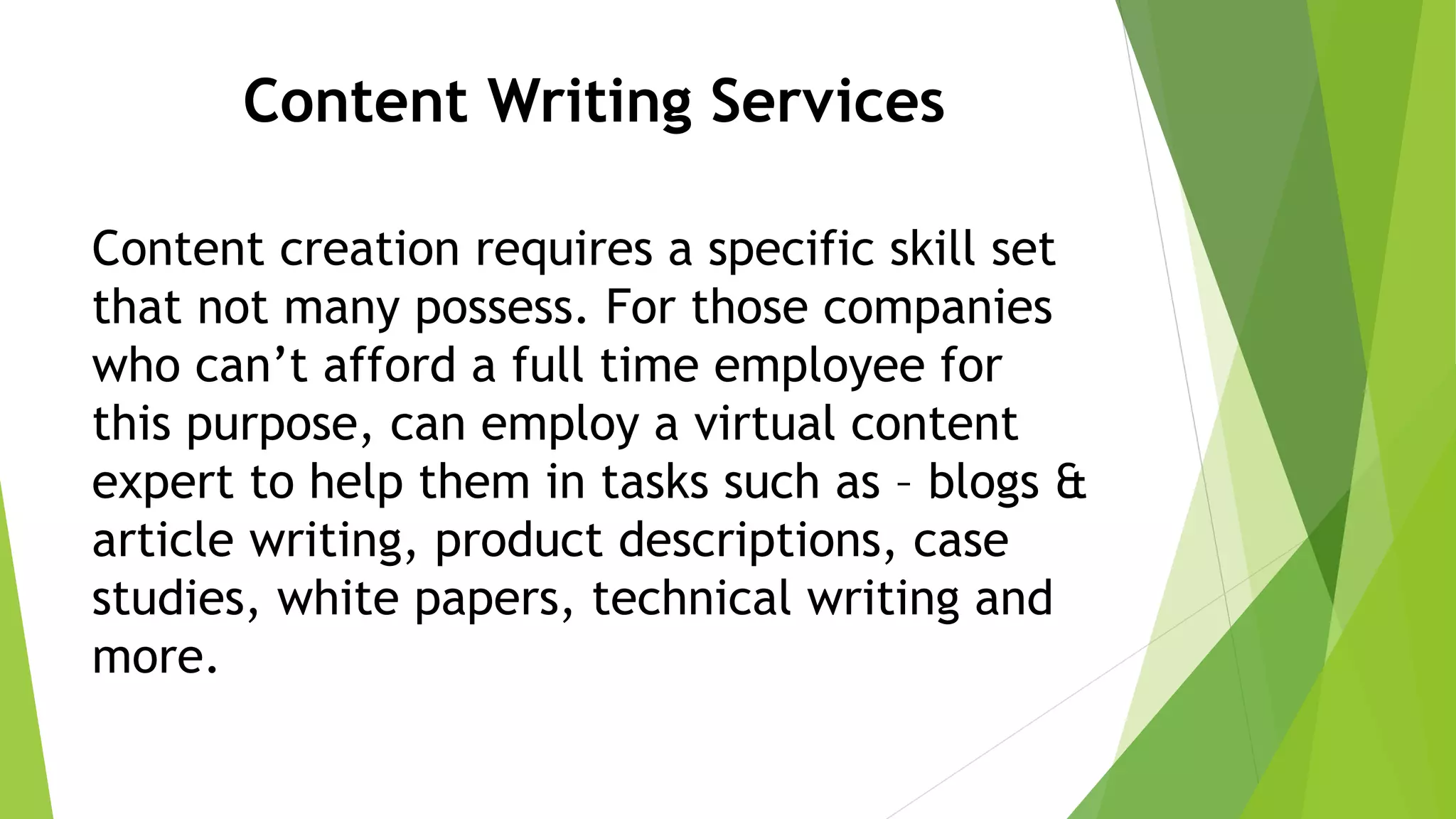 Content Writing Services
Content creation requires a specific skill set
that not many possess. For those companies
who can’t afford a full time employee for
this purpose, can employ a virtual content
expert to help them in tasks such as – blogs &
article writing, product descriptions, case
studies, white papers, technical writing and
more.
 