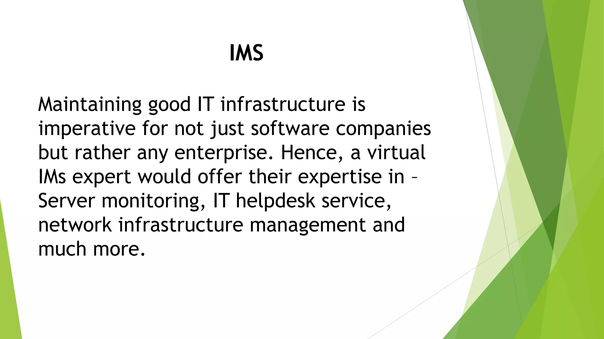 IMS
Maintaining good IT infrastructure is
imperative for not just software companies
but rather any enterprise. Hence, a virtual
IMs expert would offer their expertise in –
Server monitoring, IT helpdesk service,
network infrastructure management and
much more.
 