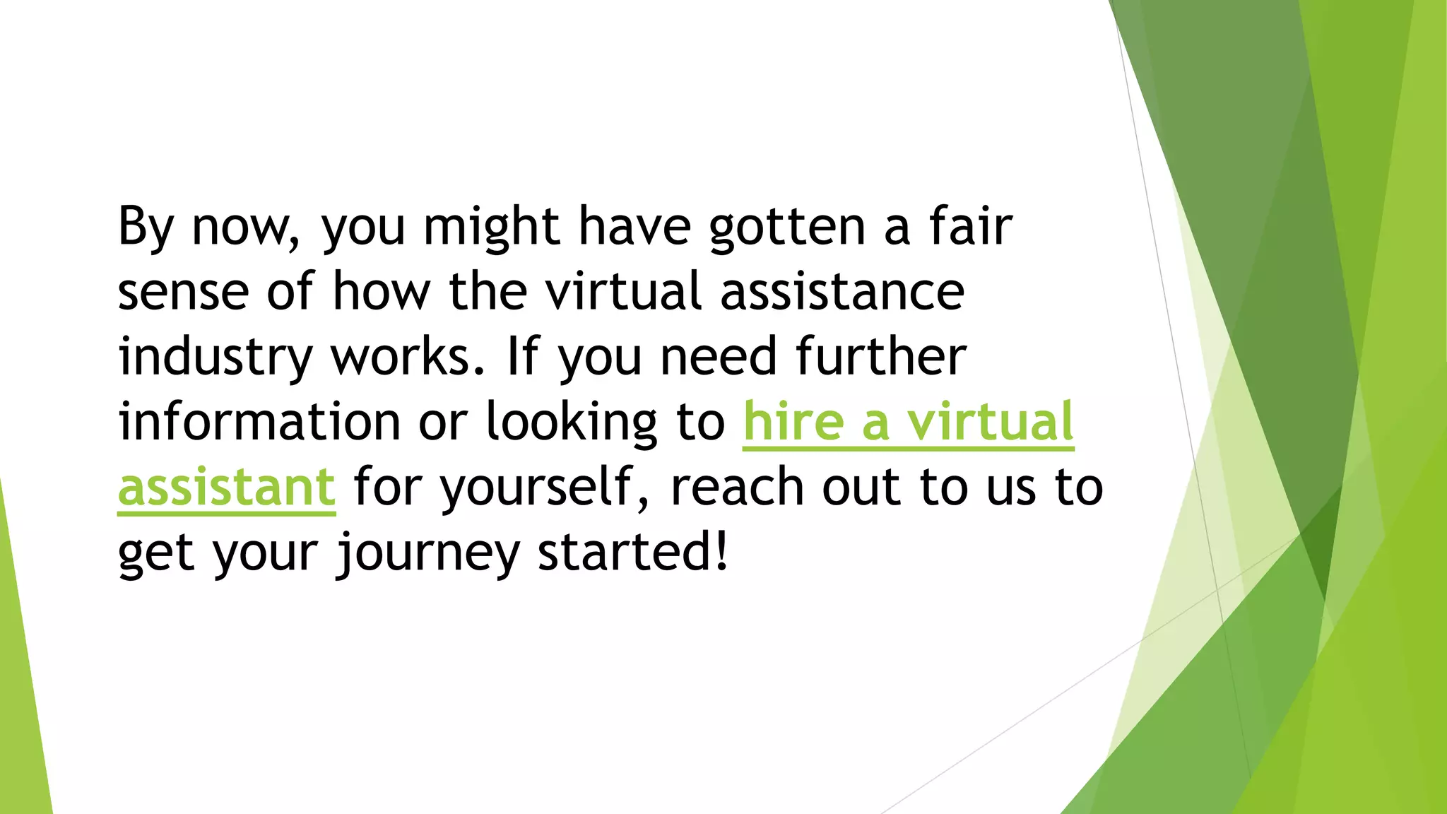 By now, you might have gotten a fair
sense of how the virtual assistance
industry works. If you need further
information or looking to hire a virtual
assistant for yourself, reach out to us to
get your journey started!
 