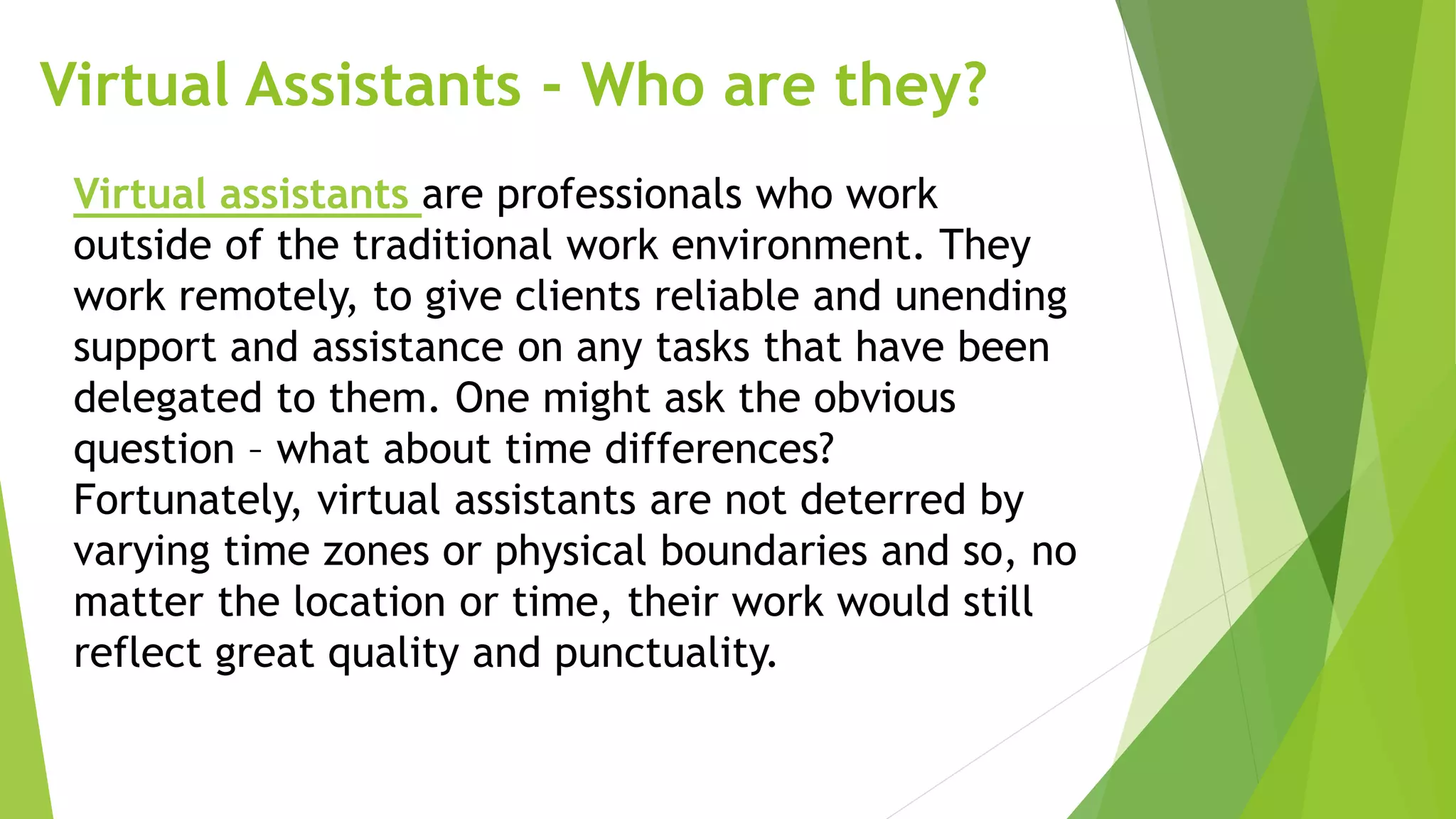 Virtual Assistants - Who are they?
Virtual assistants are professionals who work
outside of the traditional work environment. They
work remotely, to give clients reliable and unending
support and assistance on any tasks that have been
delegated to them. One might ask the obvious
question – what about time differences?
Fortunately, virtual assistants are not deterred by
varying time zones or physical boundaries and so, no
matter the location or time, their work would still
reflect great quality and punctuality.
 