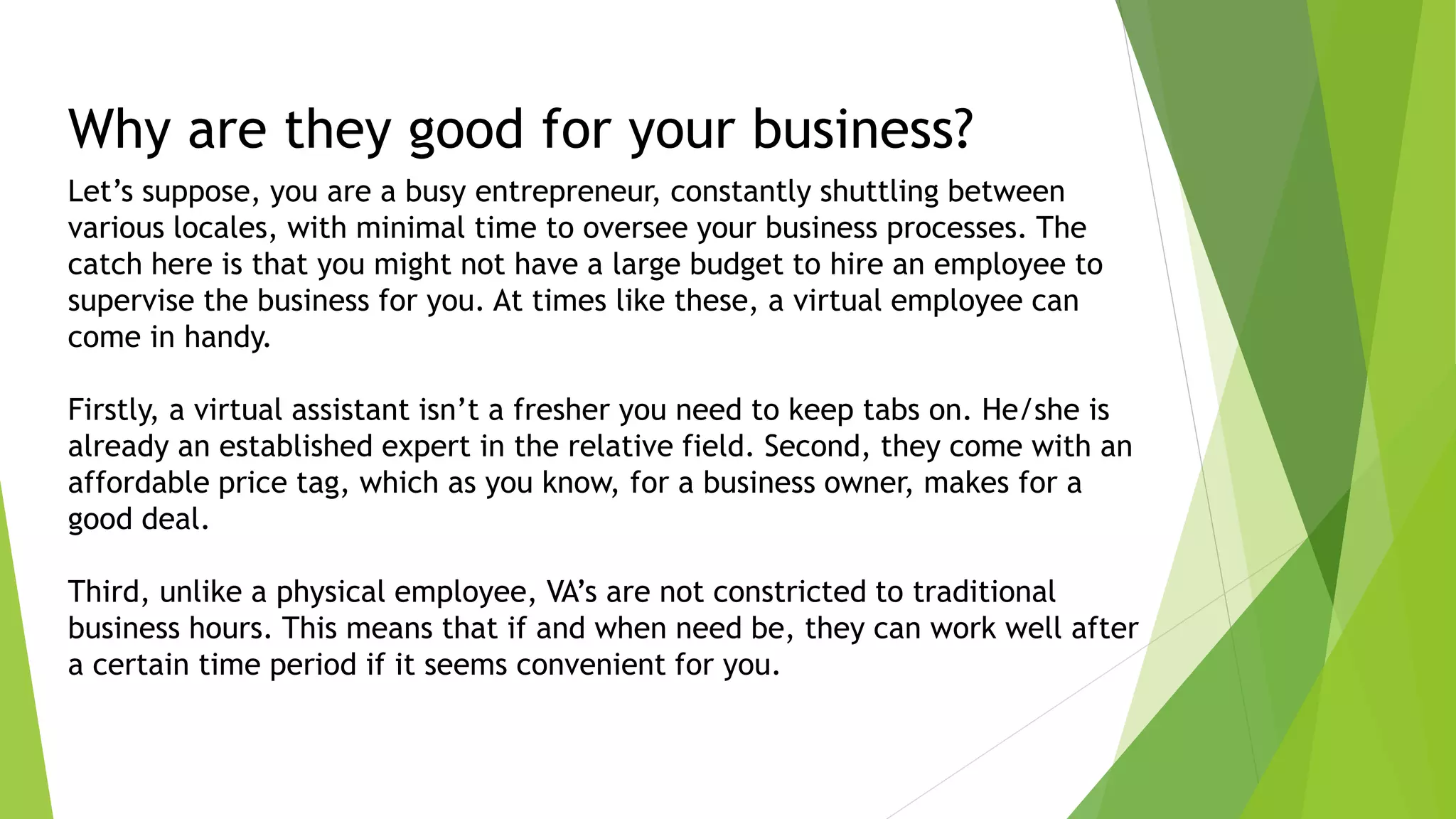 Why are they good for your business?
Let’s suppose, you are a busy entrepreneur, constantly shuttling between
various locales, with minimal time to oversee your business processes. The
catch here is that you might not have a large budget to hire an employee to
supervise the business for you. At times like these, a virtual employee can
come in handy.
Firstly, a virtual assistant isn’t a fresher you need to keep tabs on. He/she is
already an established expert in the relative field. Second, they come with an
affordable price tag, which as you know, for a business owner, makes for a
good deal.
Third, unlike a physical employee, VA’s are not constricted to traditional
business hours. This means that if and when need be, they can work well after
a certain time period if it seems convenient for you.
 