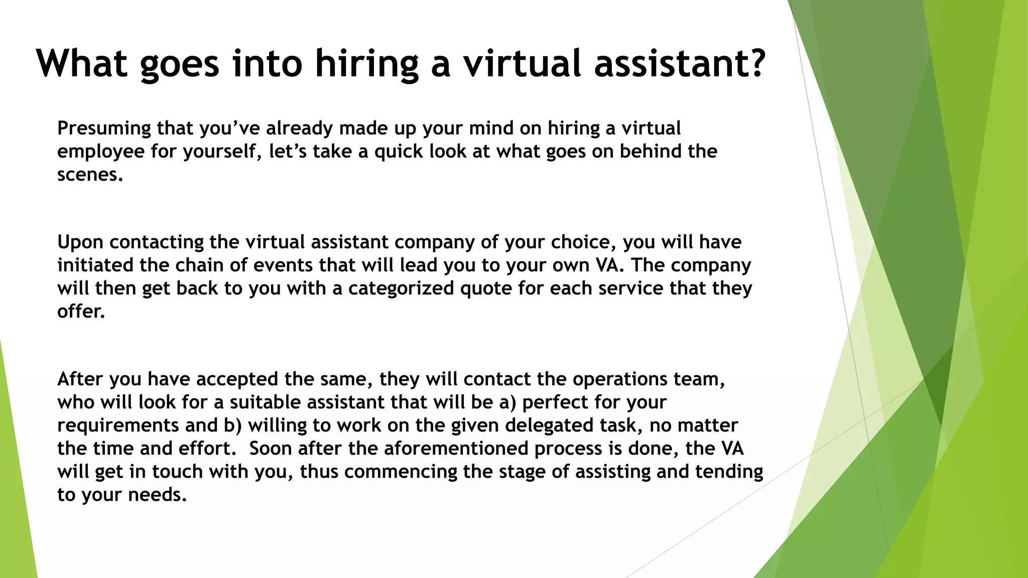What goes into hiring a virtual assistant?
Presuming that you’ve already made up your mind on hiring a virtual
employee for yourself, let’s take a quick look at what goes on behind the
scenes.
Upon contacting the virtual assistant company of your choice, you will have
initiated the chain of events that will lead you to your own VA. The company
will then get back to you with a categorized quote for each service that they
offer.
After you have accepted the same, they will contact the operations team,
who will look for a suitable assistant that will be a) perfect for your
requirements and b) willing to work on the given delegated task, no matter
the time and effort. Soon after the aforementioned process is done, the VA
will get in touch with you, thus commencing the stage of assisting and tending
to your needs.
 