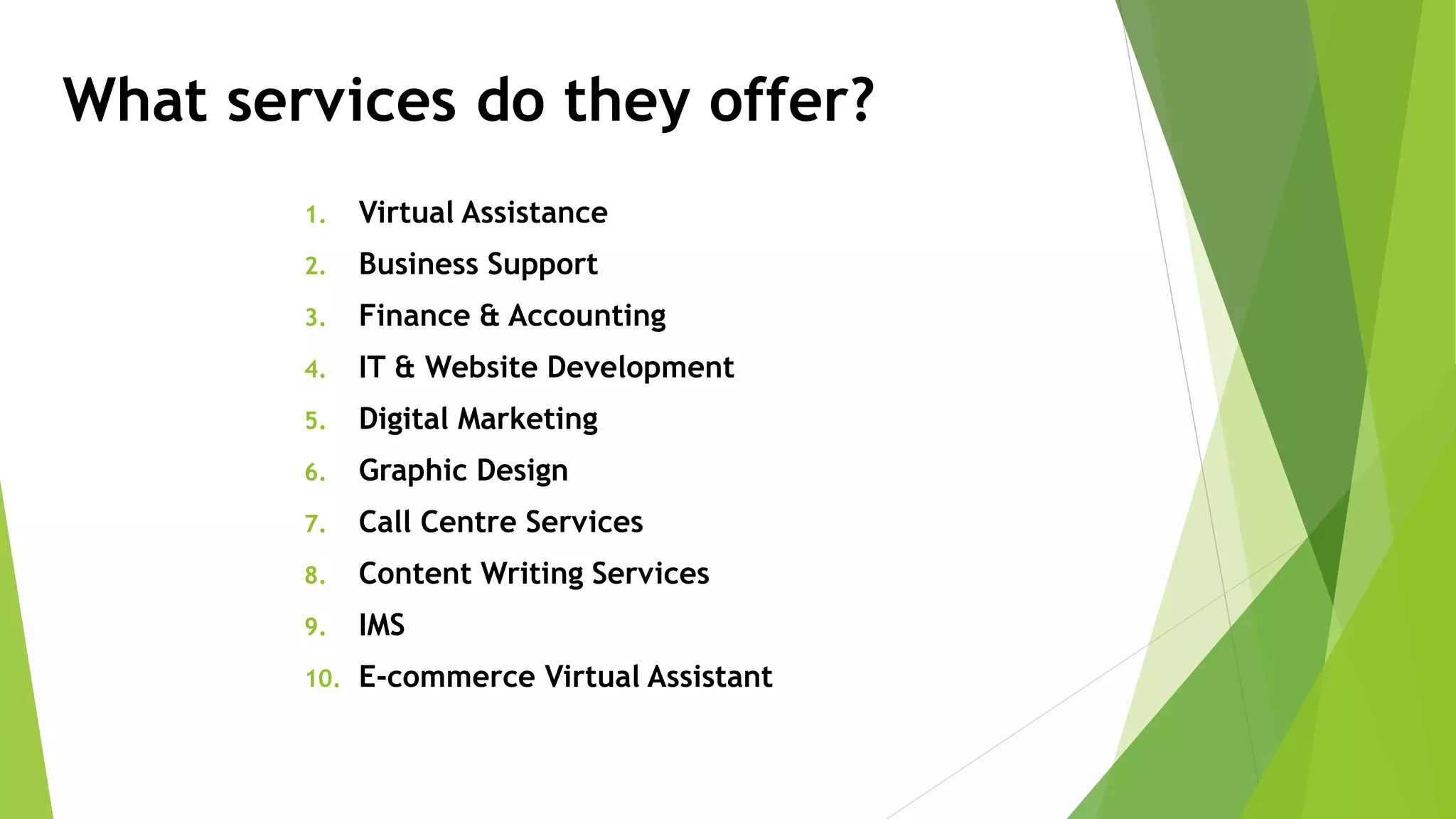 What services do they offer?
1. Virtual Assistance
2. Business Support
3. Finance & Accounting
4. IT & Website Development
5. Digital Marketing
6. Graphic Design
7. Call Centre Services
8. Content Writing Services
9. IMS
10. E-commerce Virtual Assistant
 