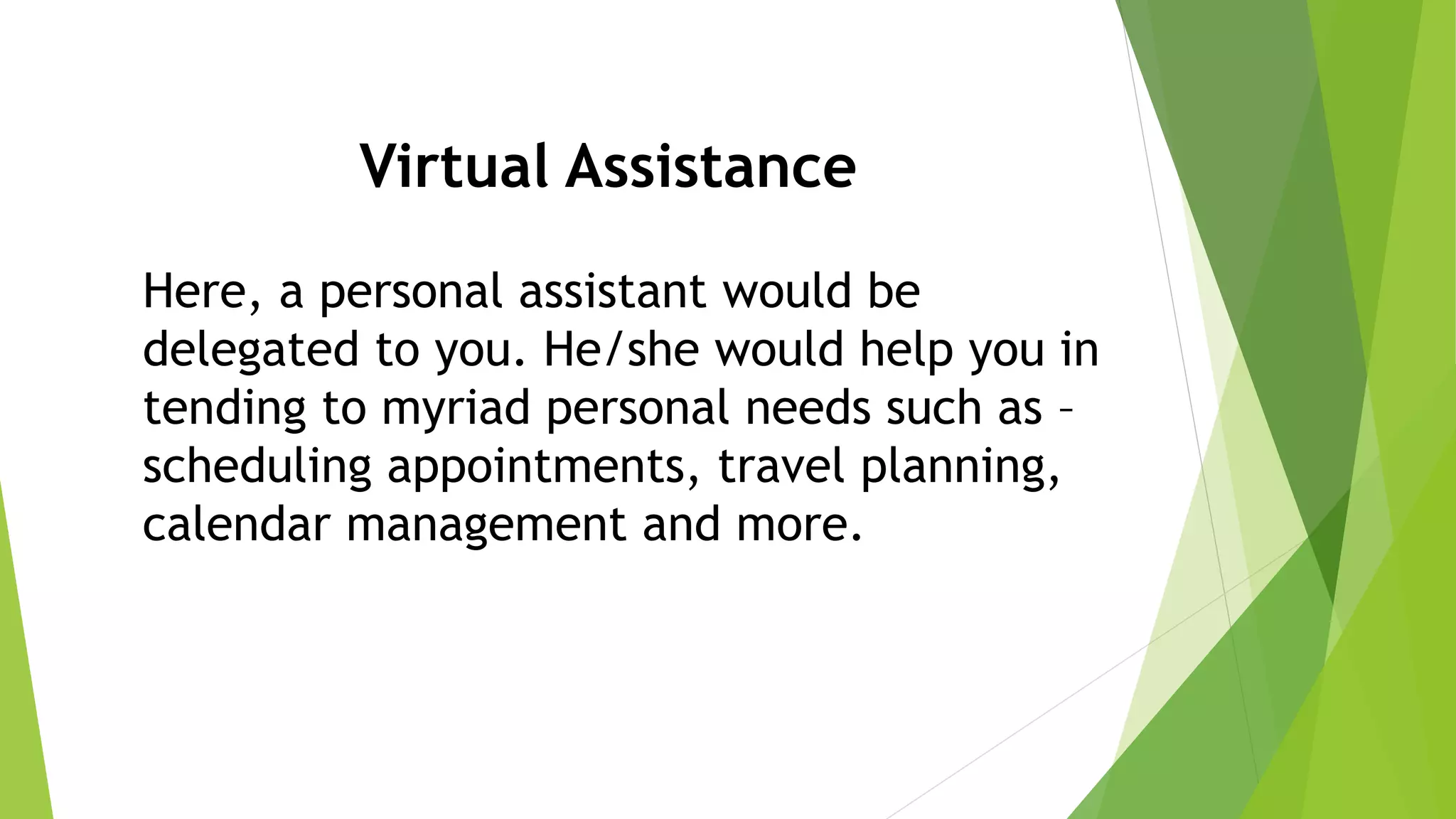 Virtual Assistance
Here, a personal assistant would be
delegated to you. He/she would help you in
tending to myriad personal needs such as –
scheduling appointments, travel planning,
calendar management and more.
 