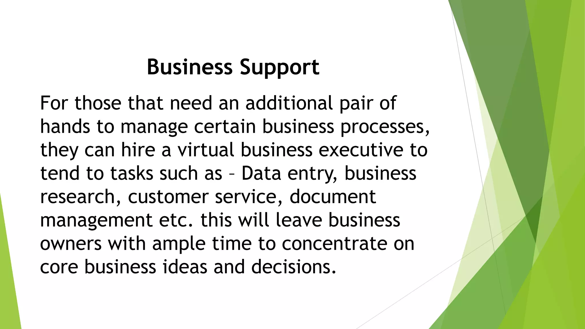 Business Support
For those that need an additional pair of
hands to manage certain business processes,
they can hire a virtual business executive to
tend to tasks such as – Data entry, business
research, customer service, document
management etc. this will leave business
owners with ample time to concentrate on
core business ideas and decisions.
 