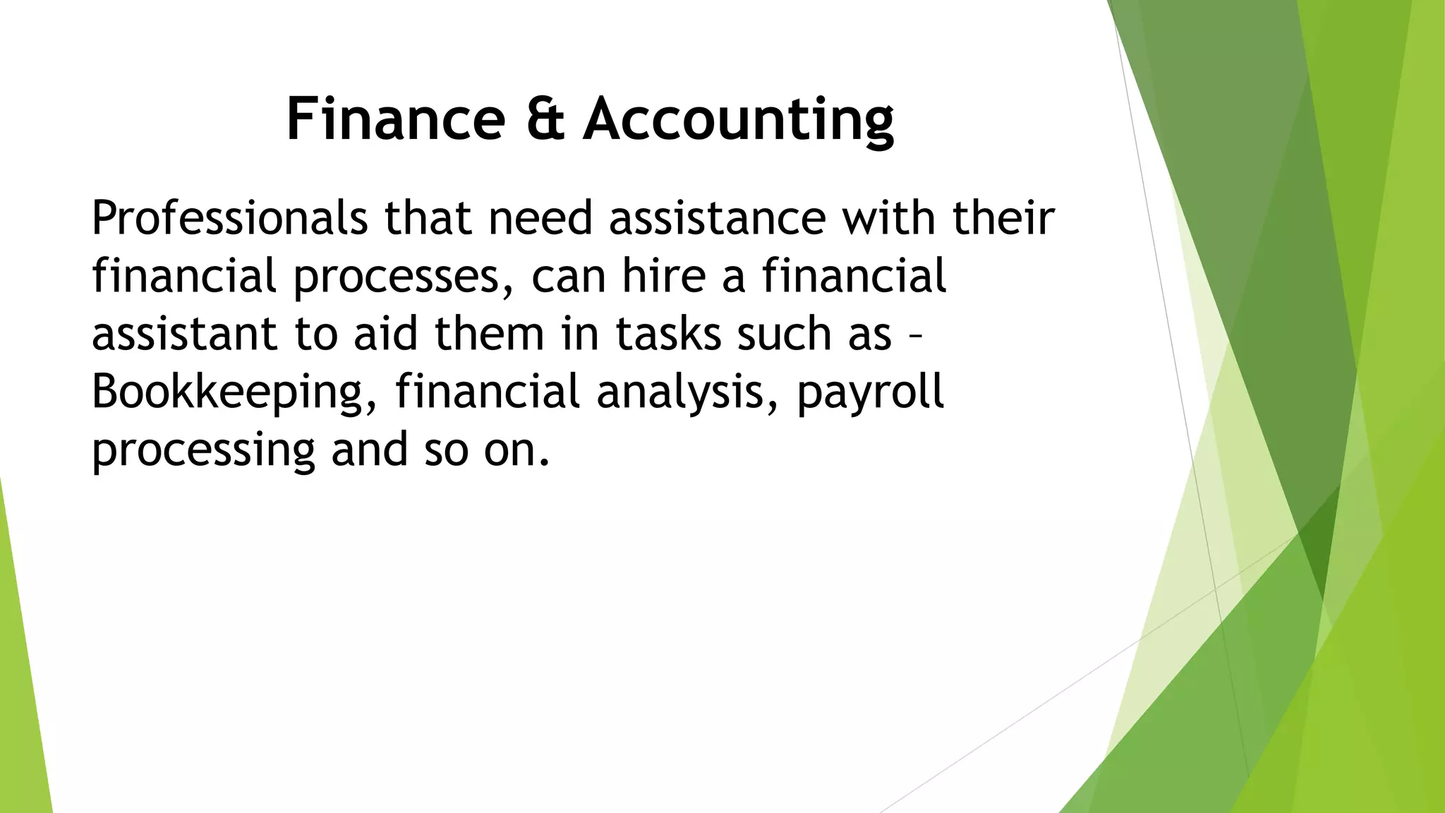 Finance & Accounting
Professionals that need assistance with their
financial processes, can hire a financial
assistant to aid them in tasks such as –
Bookkeeping, financial analysis, payroll
processing and so on.
 
