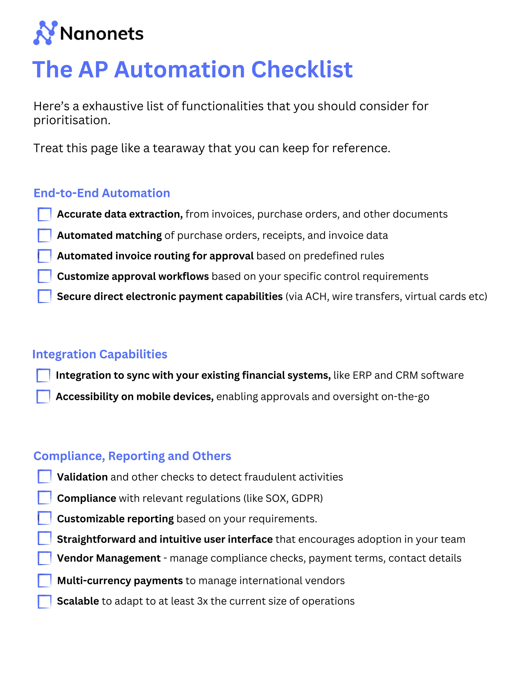 The AP Automation Checklist
Here’s a exhaustive list of functionalities that you should consider for
prioritisation.
Treat this page like a tearaway that you can keep for reference.
End-to-End Automation
Accurate data extraction, from invoices, purchase orders, and other documents
Automated matching of purchase orders, receipts, and invoice data
Automated invoice routing for approval based on predefined rules
Customize approval workflows based on your specific control requirements
Secure direct electronic payment capabilities (via ACH, wire transfers, virtual cards etc)
Integration Capabilities
Integration to sync with your existing financial systems, like ERP and CRM software
Accessibility on mobile devices, enabling approvals and oversight on-the-go
Compliance, Reporting and Others
Validation and other checks to detect fraudulent activities
Compliance with relevant regulations (like SOX, GDPR)
Customizable reporting based on your requirements.
Straightforward and intuitive user interface that encourages adoption in your team
Vendor Management - manage compliance checks, payment terms, contact details
Multi-currency payments to manage international vendors
Scalable to adapt to at least 3x the current size of operations
 