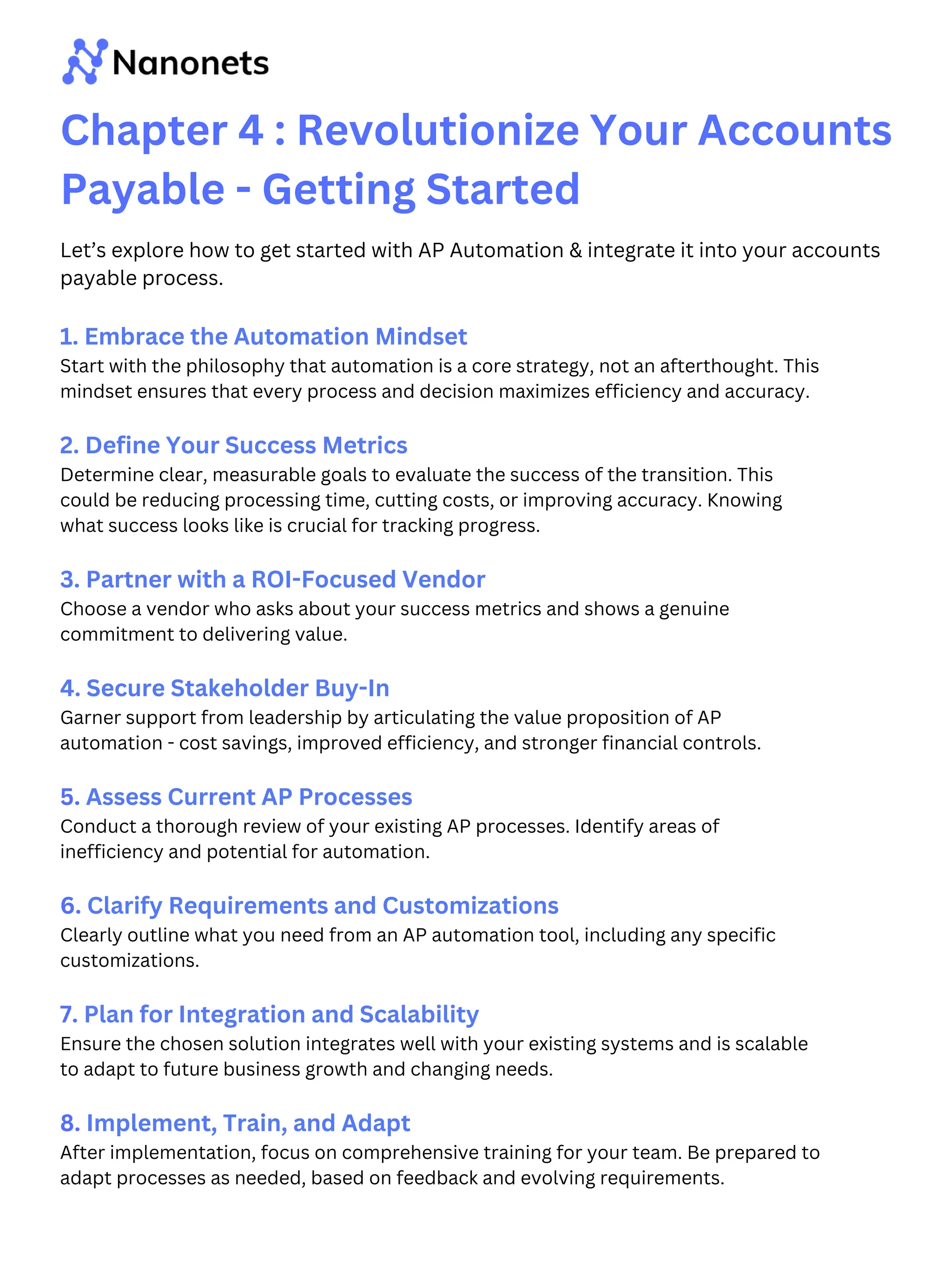 Chapter 4 : Revolutionize Your Accounts
Payable - Getting Started
1. Embrace the Automation Mindset
Start with the philosophy that automation is a core strategy, not an afterthought. This
mindset ensures that every process and decision maximizes efficiency and accuracy.
2. Define Your Success Metrics
Determine clear, measurable goals to evaluate the success of the transition. This
could be reducing processing time, cutting costs, or improving accuracy. Knowing
what success looks like is crucial for tracking progress.
3. Partner with a ROI-Focused Vendor
Choose a vendor who asks about your success metrics and shows a genuine
commitment to delivering value.
4. Secure Stakeholder Buy-In
Garner support from leadership by articulating the value proposition of AP
automation - cost savings, improved efficiency, and stronger financial controls.
5. Assess Current AP Processes
Conduct a thorough review of your existing AP processes. Identify areas of
inefficiency and potential for automation.
6. Clarify Requirements and Customizations
Clearly outline what you need from an AP automation tool, including any specific
customizations.
7. Plan for Integration and Scalability
Ensure the chosen solution integrates well with your existing systems and is scalable
to adapt to future business growth and changing needs.
8. Implement, Train, and Adapt
After implementation, focus on comprehensive training for your team. Be prepared to
adapt processes as needed, based on feedback and evolving requirements.
Let’s explore how to get started with AP Automation & integrate it into your accounts
payable process.
 