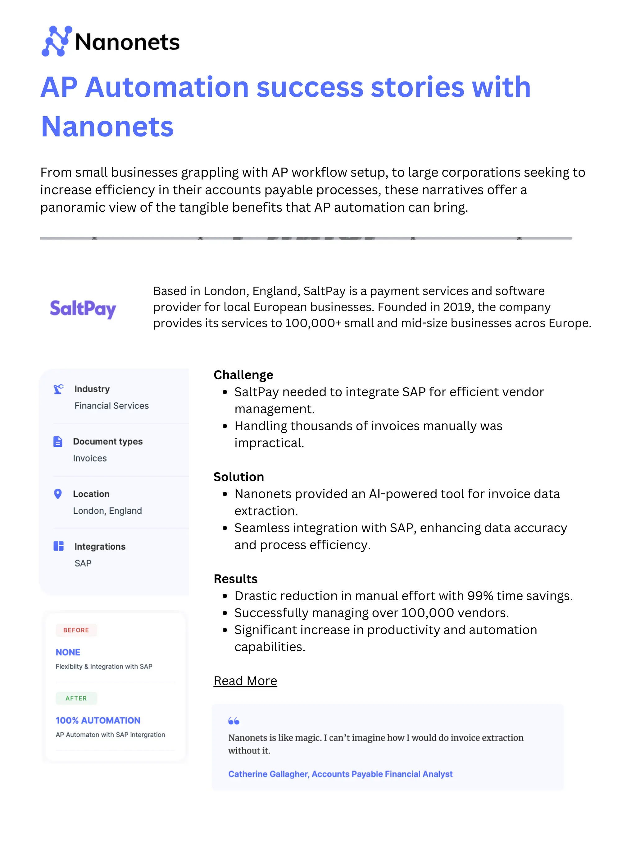 Challenge
SaltPay needed to integrate SAP for efficient vendor
management.
Handling thousands of invoices manually was
impractical.
Solution
Nanonets provided an AI-powered tool for invoice data
extraction.
Seamless integration with SAP, enhancing data accuracy
and process efficiency.
Results
Drastic reduction in manual effort with 99% time savings.
Successfully managing over 100,000 vendors.
Significant increase in productivity and automation
capabilities.
Read More
AP Automation success stories with
Nanonets
From small businesses grappling with AP workflow setup, to large corporations seeking to
increase efficiency in their accounts payable processes, these narratives offer a
panoramic view of the tangible benefits that AP automation can bring.
Based in London, England, SaltPay is a payment services and software
provider for local European businesses. Founded in 2019, the company
provides its services to 100,000+ small and mid-size businesses acros Europe.
 