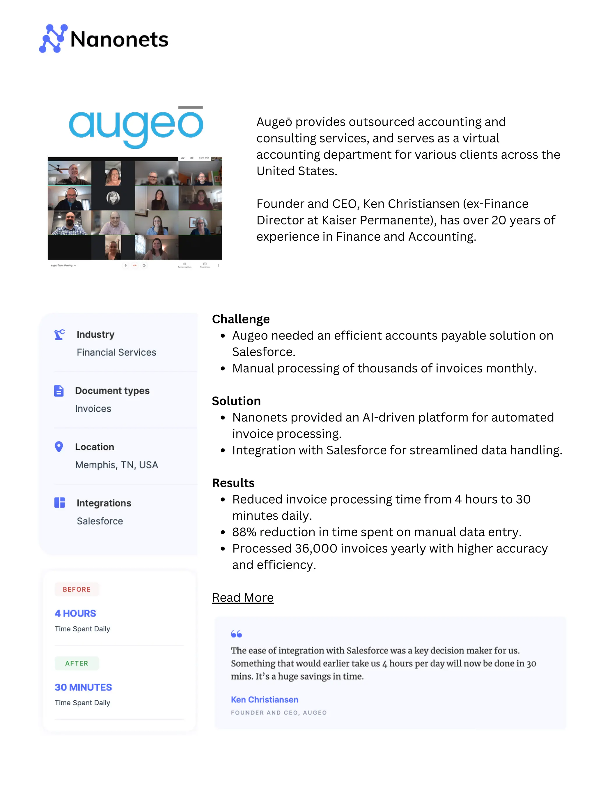 Challenge
Augeo needed an efficient accounts payable solution on
Salesforce.
Manual processing of thousands of invoices monthly.
Solution
Nanonets provided an AI-driven platform for automated
invoice processing.
Integration with Salesforce for streamlined data handling.
Results
Reduced invoice processing time from 4 hours to 30
minutes daily.
88% reduction in time spent on manual data entry.
Processed 36,000 invoices yearly with higher accuracy
and efficiency.
Read More
Augeō provides outsourced accounting and
consulting services, and serves as a virtual
accounting department for various clients across the
United States.
Founder and CEO, Ken Christiansen (ex-Finance
Director at Kaiser Permanente), has over 20 years of
experience in Finance and Accounting.
 