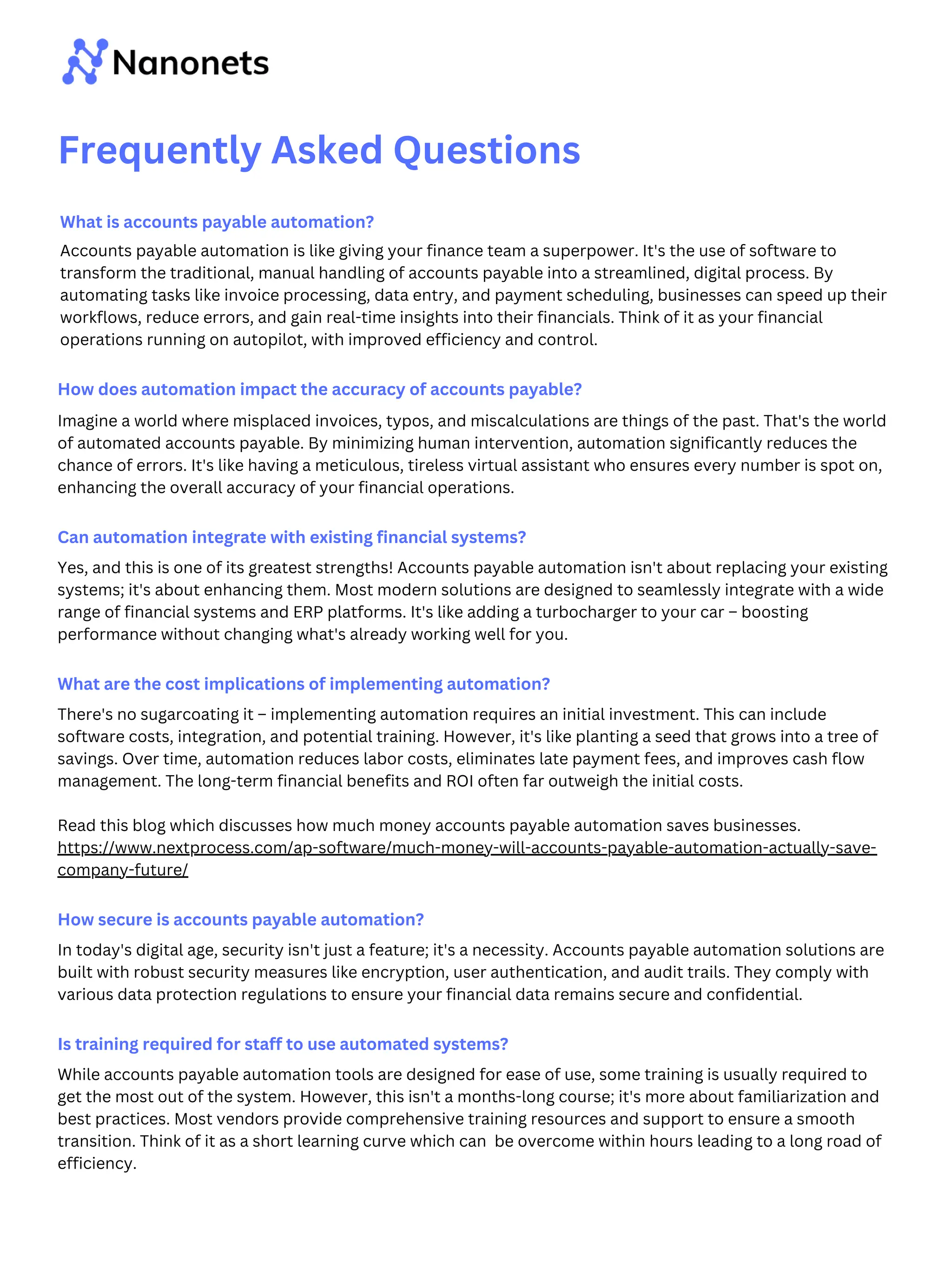 What is accounts payable automation?
Accounts payable automation is like giving your finance team a superpower. It's the use of software to
transform the traditional, manual handling of accounts payable into a streamlined, digital process. By
automating tasks like invoice processing, data entry, and payment scheduling, businesses can speed up their
workflows, reduce errors, and gain real-time insights into their financials. Think of it as your financial
operations running on autopilot, with improved efficiency and control.
How does automation impact the accuracy of accounts payable?
Imagine a world where misplaced invoices, typos, and miscalculations are things of the past. That's the world
of automated accounts payable. By minimizing human intervention, automation significantly reduces the
chance of errors. It's like having a meticulous, tireless virtual assistant who ensures every number is spot on,
enhancing the overall accuracy of your financial operations.
Can automation integrate with existing financial systems?
Yes, and this is one of its greatest strengths! Accounts payable automation isn't about replacing your existing
systems; it's about enhancing them. Most modern solutions are designed to seamlessly integrate with a wide
range of financial systems and ERP platforms. It's like adding a turbocharger to your car – boosting
performance without changing what's already working well for you.
What are the cost implications of implementing automation?
There's no sugarcoating it – implementing automation requires an initial investment. This can include
software costs, integration, and potential training. However, it's like planting a seed that grows into a tree of
savings. Over time, automation reduces labor costs, eliminates late payment fees, and improves cash flow
management. The long-term financial benefits and ROI often far outweigh the initial costs.
Read this blog which discusses how much money accounts payable automation saves businesses.
https://www.nextprocess.com/ap-software/much-money-will-accounts-payable-automation-actually-save-
company-future/
How secure is accounts payable automation?
In today's digital age, security isn't just a feature; it's a necessity. Accounts payable automation solutions are
built with robust security measures like encryption, user authentication, and audit trails. They comply with
various data protection regulations to ensure your financial data remains secure and confidential.
Is training required for staff to use automated systems?
While accounts payable automation tools are designed for ease of use, some training is usually required to
get the most out of the system. However, this isn't a months-long course; it's more about familiarization and
best practices. Most vendors provide comprehensive training resources and support to ensure a smooth
transition. Think of it as a short learning curve which can be overcome within hours leading to a long road of
efficiency.
Frequently Asked Questions
 