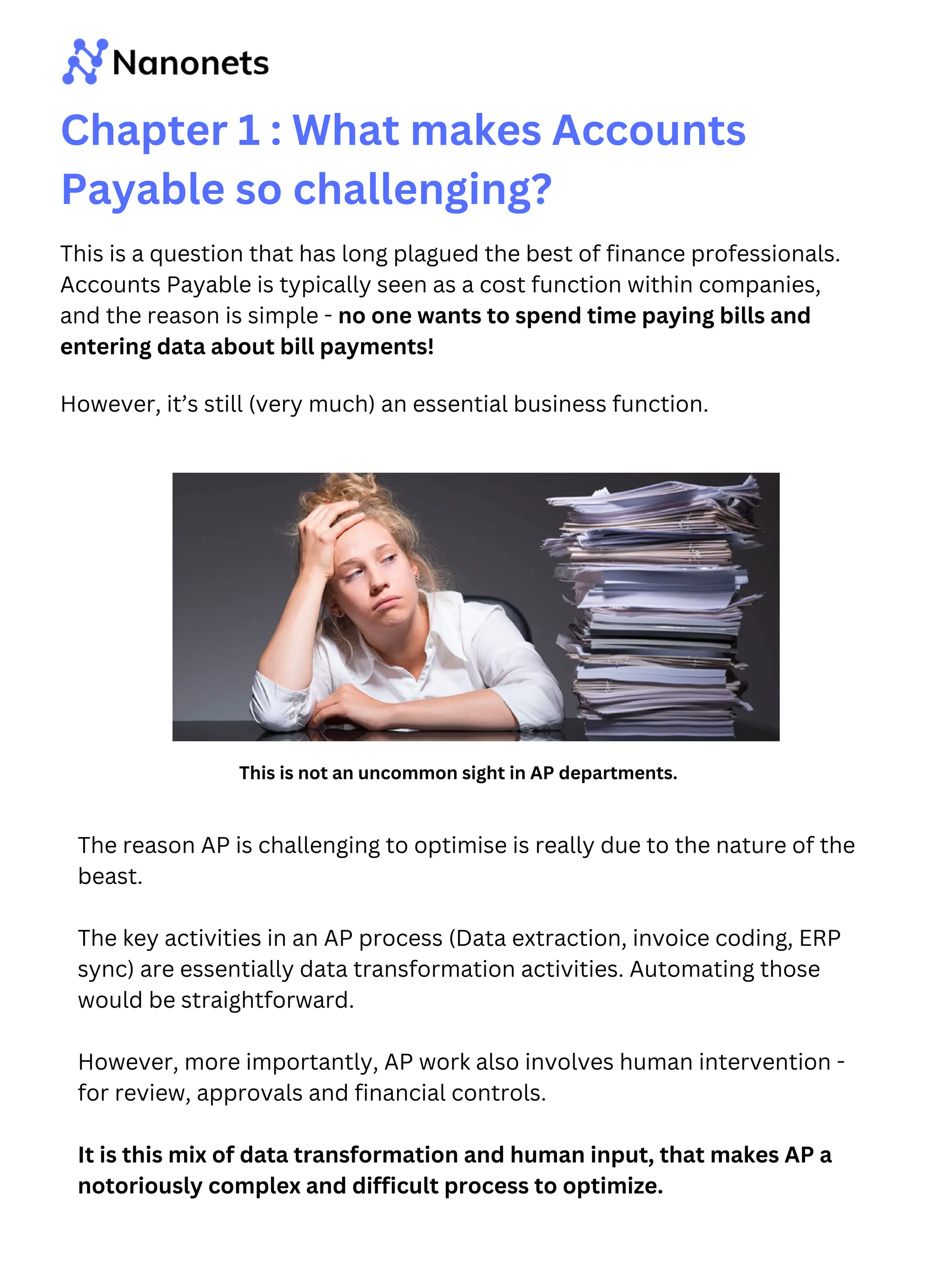 This is a question that has long plagued the best of finance professionals.
Accounts Payable is typically seen as a cost function within companies,
and the reason is simple - no one wants to spend time paying bills and
entering data about bill payments!
Chapter 1 : What makes Accounts
Payable so challenging?
The reason AP is challenging to optimise is really due to the nature of the
beast.
The key activities in an AP process (Data extraction, invoice coding, ERP
sync) are essentially data transformation activities. Automating those
would be straightforward.
However, more importantly, AP work also involves human intervention -
for review, approvals and financial controls.
It is this mix of data transformation and human input, that makes AP a
notoriously complex and difficult process to optimize.
This is not an uncommon sight in AP departments.
However, it’s still (very much) an essential business function.
 