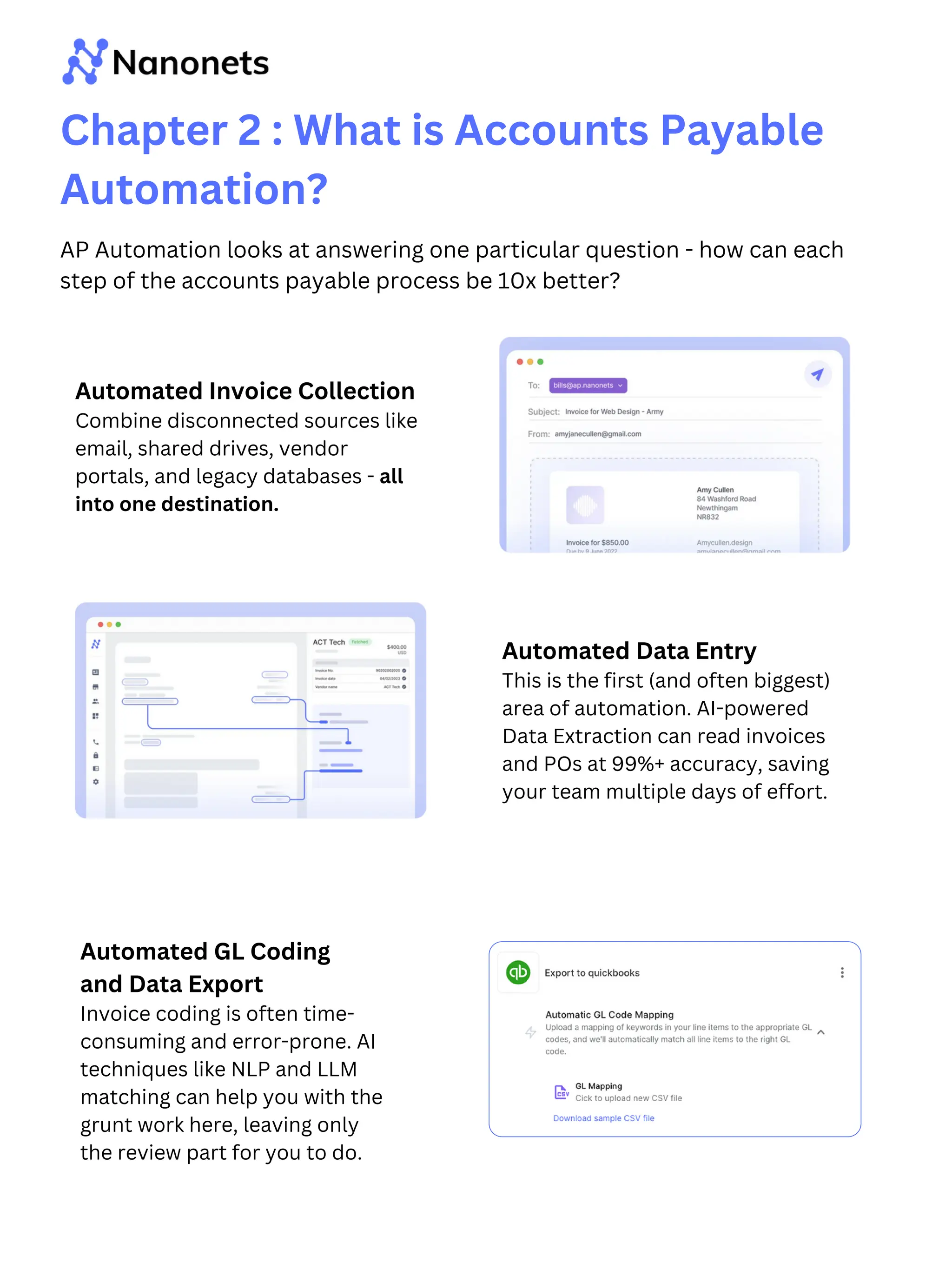 Chapter 2 : What is Accounts Payable
Automation?
AP Automation looks at answering one particular question - how can each
step of the accounts payable process be 10x better?
Automated Invoice Collection
Combine disconnected sources like
email, shared drives, vendor
portals, and legacy databases - all
into one destination.
Automated Data Entry
This is the first (and often biggest)
area of automation. AI-powered
Data Extraction can read invoices
and POs at 99%+ accuracy, saving
your team multiple days of effort.
Automated GL Coding
and Data Export
Invoice coding is often time-
consuming and error-prone. AI
techniques like NLP and LLM
matching can help you with the
grunt work here, leaving only
the review part for you to do.
 