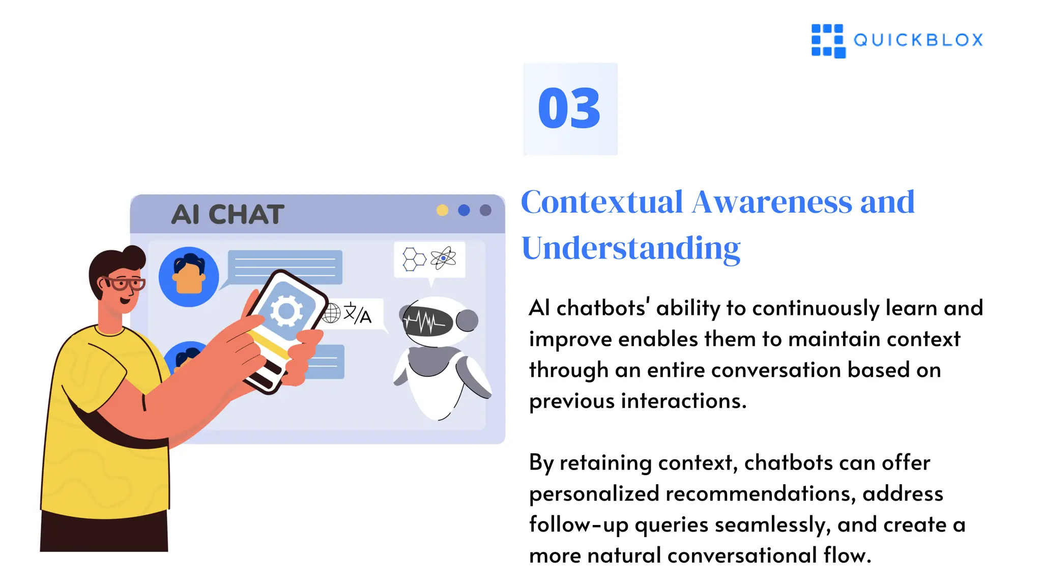 Contextual Awareness and
Understanding
03
AI chatbots' ability to continuously learn and
improve enables them to maintain context
through an entire conversation based on
previous interactions.
By retaining context, chatbots can offer
personalized recommendations, address
follow-up queries seamlessly, and create a
more natural conversational flow.
 