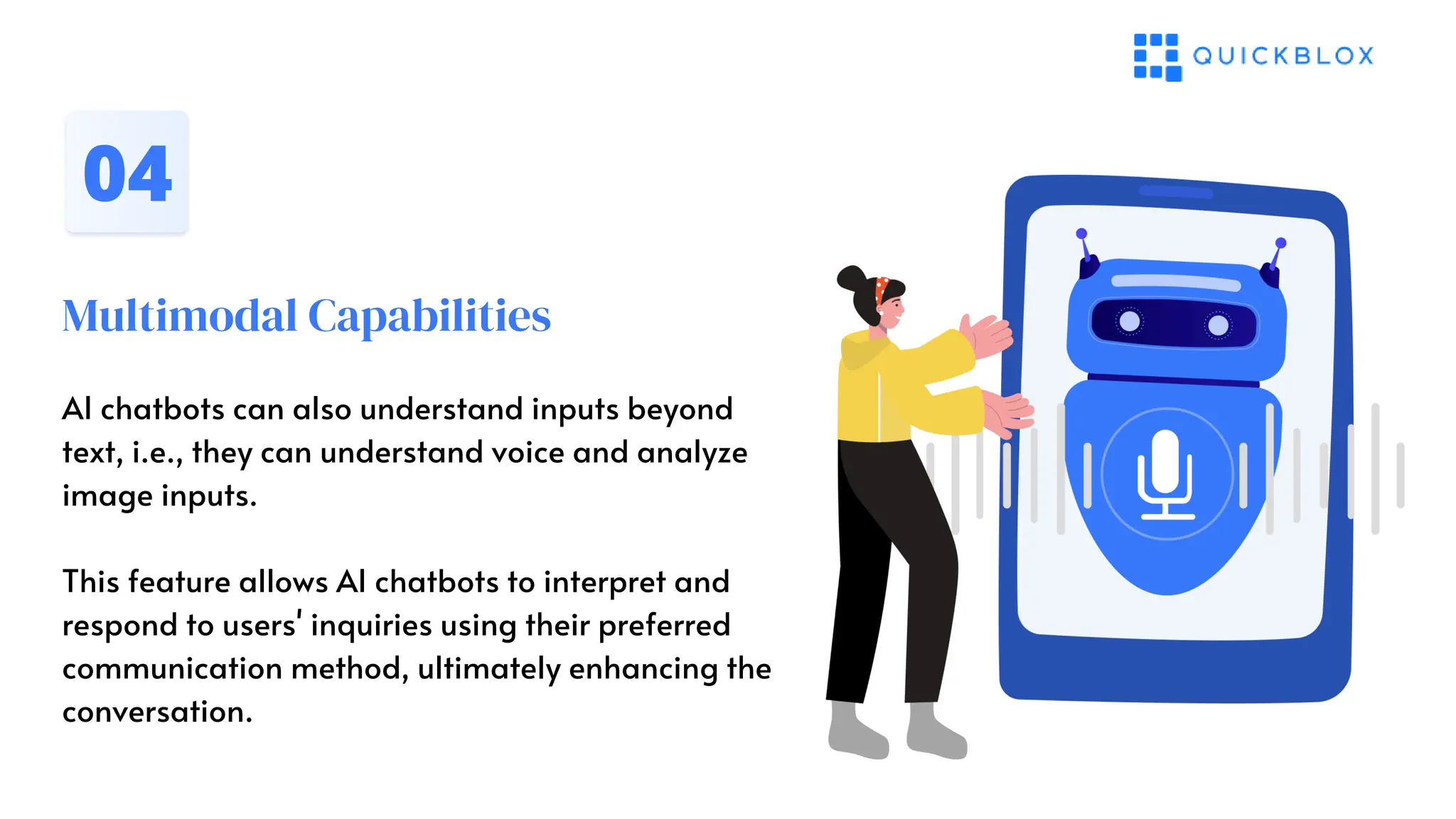 Multimodal Capabilities
04
AI chatbots can also understand inputs beyond
text, i.e., they can understand voice and analyze
image inputs.
This feature allows AI chatbots to interpret and
respond to users' inquiries using their preferred
communication method, ultimately enhancing the
conversation.
 