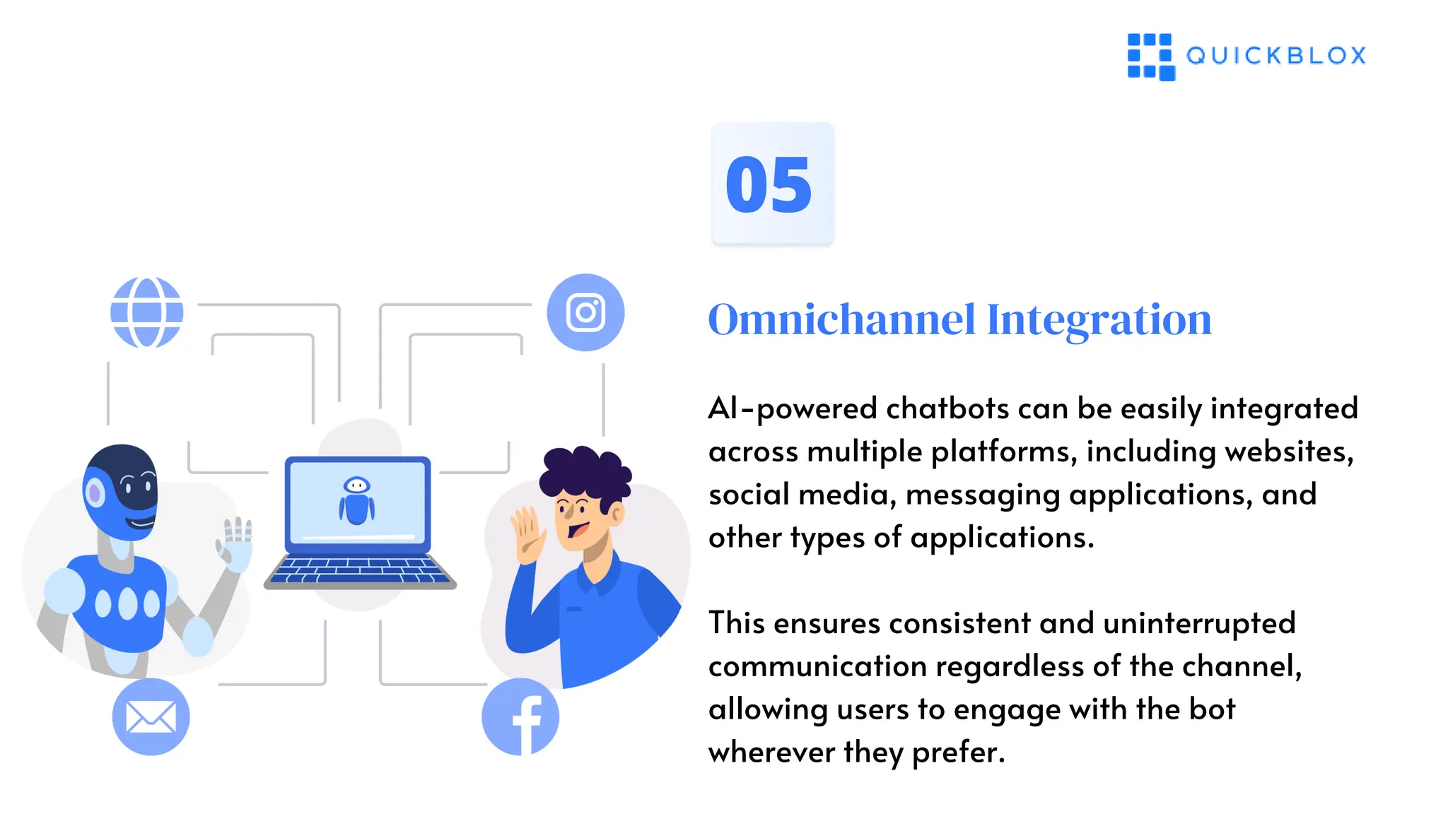 Omnichannel Integration
05
AI-powered chatbots can be easily integrated
across multiple platforms, including websites,
social media, messaging applications, and
other types of applications.
This ensures consistent and uninterrupted
communication regardless of the channel,
allowing users to engage with the bot
wherever they prefer.
 