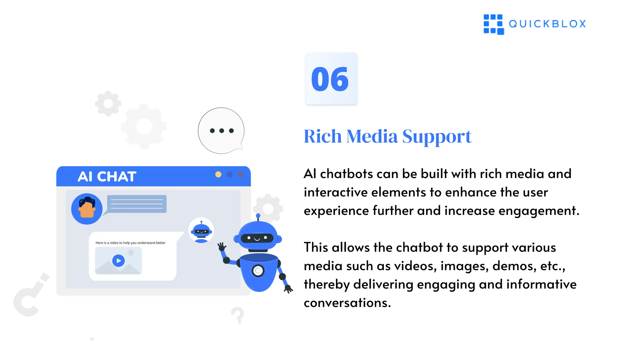 Rich Media Support
06
AI chatbots can be built with rich media and
interactive elements to enhance the user
experience further and increase engagement.
This allows the chatbot to support various
media such as videos, images, demos, etc.,
thereby delivering engaging and informative
conversations.
 