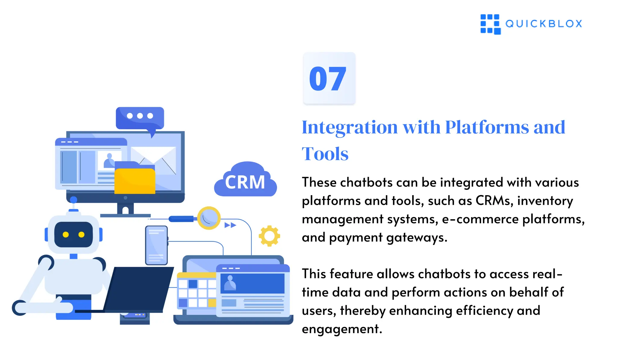 Integration with Platforms and
Tools
07
These chatbots can be integrated with various
platforms and tools, such as CRMs, inventory
management systems, e-commerce platforms,
and payment gateways.
This feature allows chatbots to access real-
time data and perform actions on behalf of
users, thereby enhancing efficiency and
engagement.
 