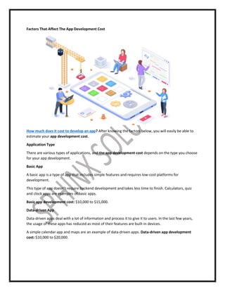 Factors That Affect The App Development Cost
How much does it cost to develop an app? After knowing the factors below, you will easily be able to
estimate your app development cost.
Application Type
There are various types of applications, and the app development cost depends on the type you choose
for your app development.
Basic App
A basic app is a type of app that includes simple features and requires low-cost platforms for
development.
This type of app doesn’t require backend development and takes less time to finish. Calculators, quiz
and clock apps are examples of basic apps.
Basic app development cost: $10,000 to $15,000.
Data-driven App
Data-driven apps deal with a lot of information and process it to give it to users. In the last few years,
the usage of these apps has reduced as most of their features are built-in devices.
A simple calendar app and maps are an example of data-driven apps. Data-driven app development
cost: $10,000 to $20,000.
 