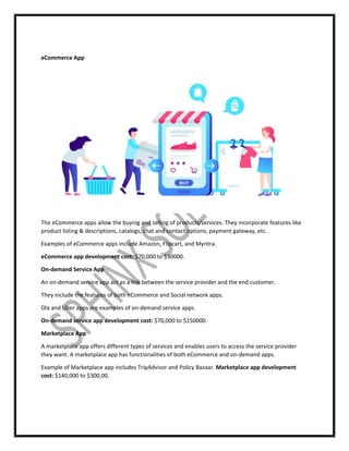 eCommerce App
The eCommerce apps allow the buying and selling of products/services. They incorporate features like
product listing & descriptions, catalogs, chat and contact options, payment gateway, etc.
Examples of eCommerce apps include Amazon, Flipcart, and Myntra.
eCommerce app development cost: $70,000 to $30000.
On-demand Service App
An on-demand service app act as a link between the service provider and the end customer.
They include the features of both eCommerce and Social network apps.
Ola and Uber apps are examples of on-demand service apps.
On-demand service app development cost: $70,000 to $150000.
Marketplace App
A marketplace app offers different types of services and enables users to access the service provider
they want. A marketplace app has functionalities of both eCommerce and on-demand apps.
Example of Marketplace app includes TripAdvisor and Policy Bazaar. Marketplace app development
cost: $140,000 to $300,00.
 