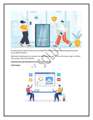 An authentication app has features like sending OTPs, storing user data, and providing information
across different devices.
McDonald’s loyalty app is an example of an authentication app. The users first have to log in, and then
they can get access to its features.
Authentication app development cost: $30,000 to $80,000.
UI/UX Design
 