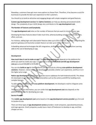Nowadays, customers have got more many options to choose from. Therefore, it has become crucial for
businesses to provide the best user experience to their customers.
You should try to build an attractive and engaging design with simple navigation and good features.
Custom app development services like Sphinx Solutions can help you develop personalized UI/UX
design. The complexity of your UI/UX design also contributes to the app development cost.
The Number of Features and Complexity
The app development cost relies on the number of features that you want to include in your app.
Developing the basic features doesn’t take much time, whereas building complex features take time,
effort, and cost.
For instance, adding login and subscription features takes up to 20 to 25 hours. However, integrating the
payment gateway and illustrative analytic feature can take up to 150 to 250 hours.
Embedding advanced technologies like API integrations, Artificial Intelligence, and Machine Learning
adds to the cost of developing an app.
Development
How much does it cost to make an app? The app development cost depends on the platforms for
which you want to create your app. Is it Android or iOS? Both Android and iOS app development
cost goes around $50,000 to $170,000.
You can also build an app for both platforms simultaneously by utilizing cross-platform development
solutions. However, native mobile app development provides a better user experience, and thus it is in
the higher price range.
Native app development requires two separate source codebases for both Android and iOS. This allows
the developers to get direct access to functionalities such as the camera and GPS for building more
complex features.
To add such functionalities with cross-platform development, the developers need to integrate some
more libraries or coding.
Therefore from this information, you can confer that app development cost also depends on the
platform you choose for developing your app.
Service Provider
The mobile app development cost varies based on the app development service provider you hire and
its location & size.
There are three types of app development service providers: small companies, specialized businesses,
and large agencies. Small companies usually have a team of freelancers to develop an app, and their
charges are less.
 