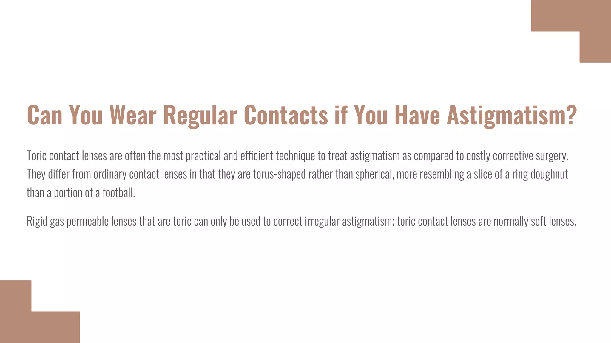 Can You Wear Regular Contacts if You Have Astigmatism?
Toric contact lenses are often the most practical and efficient technique to treat astigmatism as compared to costly corrective surgery.
They differ from ordinary contact lenses in that they are torus-shaped rather than spherical, more resembling a slice of a ring doughnut
than a portion of a football.
Rigid gas permeable lenses that are toric can only be used to correct irregular astigmatism; toric contact lenses are normally soft lenses.
 