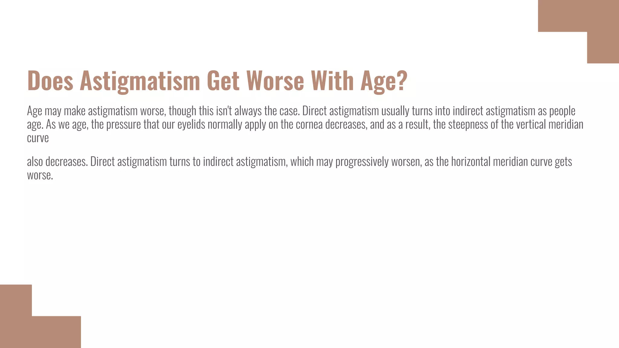Does Astigmatism Get Worse With Age?
Age may make astigmatism worse, though this isn't always the case. Direct astigmatism usually turns into indirect astigmatism as people
age. As we age, the pressure that our eyelids normally apply on the cornea decreases, and as a result, the steepness of the vertical meridian
curve
also decreases. Direct astigmatism turns to indirect astigmatism, which may progressively worsen, as the horizontal meridian curve gets
worse.
 