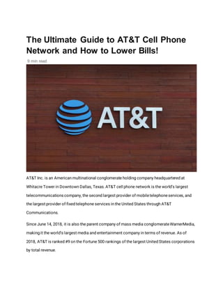 The Ultimate Guide to AT&T Cell Phone
Network and How to Lower Bills!
9 min read
AT&T Inc. is an American multinational conglomerate holding company headquartered at
Whitacre Tower in Downtown Dallas, Texas.AT&T cell phone network is the world’s largest
telecommunications company, the second largest provider of mobiletelephoneservices, and
the largest provider of fixed telephone services in the United States through AT&T
Communications.
Since June 14, 2018, it is also the parent company of mass media conglomerateWarnerMedia,
making it the world’s largest media and entertainment company in terms of revenue. As of
2018, AT&T is ranked #9 on the Fortune 500 rankings of the largest United States corporations
by total revenue.
 