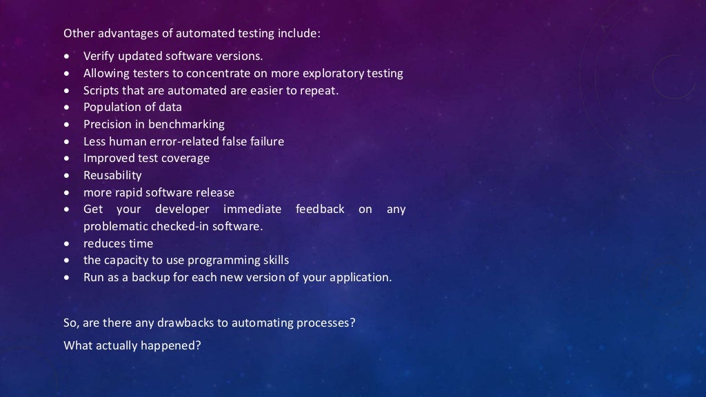 Other advantages of automated testing include:
 Verify updated software versions.
 Allowing testers to concentrate on more exploratory testing
 Scripts that are automated are easier to repeat.
 Population of data
 Precision in benchmarking
 Less human error-related false failure
 Improved test coverage
 Reusability
 more rapid software release
 Get your developer immediate feedback on any
problematic checked-in software.
 reduces time
 the capacity to use programming skills
 Run as a backup for each new version of your application.
So, are there any drawbacks to automating processes?
What actually happened?
 