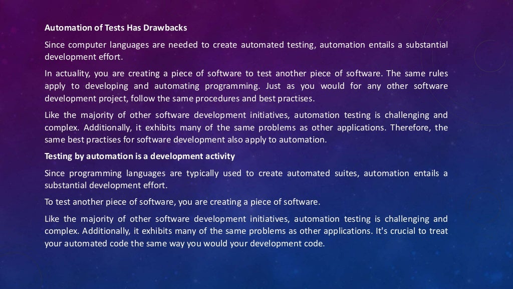 Automation of Tests Has Drawbacks
Since computer languages are needed to create automated testing, automation entails a substantial
development effort.
In actuality, you are creating a piece of software to test another piece of software. The same rules
apply to developing and automating programming. Just as you would for any other software
development project, follow the same procedures and best practises.
Like the majority of other software development initiatives, automation testing is challenging and
complex. Additionally, it exhibits many of the same problems as other applications. Therefore, the
same best practises for software development also apply to automation.
Testing by automation is a development activity
Since programming languages are typically used to create automated suites, automation entails a
substantial development effort.
To test another piece of software, you are creating a piece of software.
Like the majority of other software development initiatives, automation testing is challenging and
complex. Additionally, it exhibits many of the same problems as other applications. It's crucial to treat
your automated code the same way you would your development code.
 