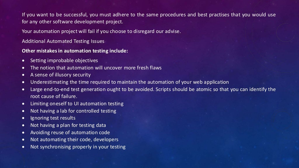 If you want to be successful, you must adhere to the same procedures and best practises that you would use
for any other software development project.
Your automation project will fail if you choose to disregard our advise.
Additional Automated Testing Issues
Other mistakes in automation testing include:
 Setting improbable objectives
 The notion that automation will uncover more fresh flaws
 A sense of illusory security
 Underestimating the time required to maintain the automation of your web application
 Large end-to-end test generation ought to be avoided. Scripts should be atomic so that you can identify the
root cause of failure.
 Limiting oneself to UI automation testing
 Not having a lab for controlled testing
 Ignoring test results
 Not having a plan for testing data
 Avoiding reuse of automation code
 Not automating their code, developers
 Not synchronising properly in your testing
 