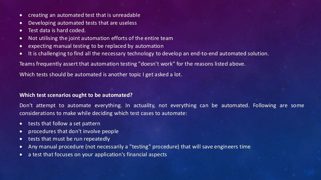  creating an automated test that is unreadable
 Developing automated tests that are useless
 Test data is hard coded.
 Not utilising the joint automation efforts of the entire team
 expecting manual testing to be replaced by automation
 It is challenging to find all the necessary technology to develop an end-to-end automated solution.
Teams frequently assert that automation testing "doesn't work" for the reasons listed above.
Which tests should be automated is another topic I get asked a lot.
Which test scenarios ought to be automated?
Don't attempt to automate everything. In actuality, not everything can be automated. Following are some
considerations to make while deciding which test cases to automate:
 tests that follow a set pattern
 procedures that don't involve people
 tests that must be run repeatedly
 Any manual procedure (not necessarily a "testing" procedure) that will save engineers time
 a test that focuses on your application's financial aspects
 